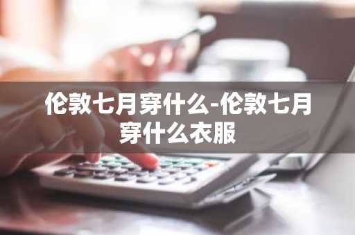 伦敦七月穿什么-伦敦七月穿什么衣服-第1张图片-芙蓉之城