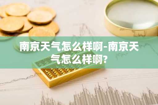 南京天气怎么样啊-南京天气怎么样啊?-第1张图片-芙蓉之城