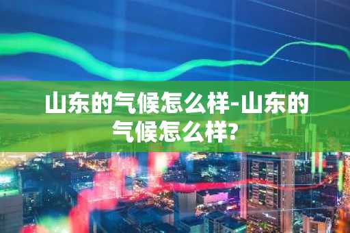 山东的气候怎么样-山东的气候怎么样?-第1张图片-芙蓉之城