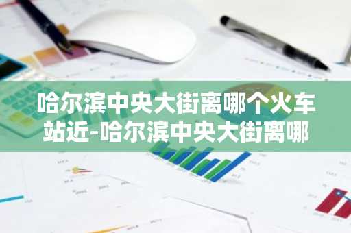 哈尔滨中央大街离哪个火车站近-哈尔滨中央大街离哪个火车站近?-第1张图片-芙蓉之城
