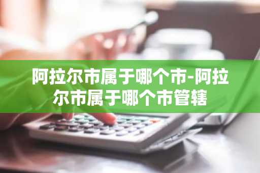 阿拉尔市属于哪个市-阿拉尔市属于哪个市管辖-第1张图片-芙蓉之城