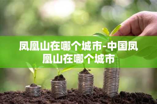 凤凰山在哪个城市-中国凤凰山在哪个城市-第1张图片-芙蓉之城