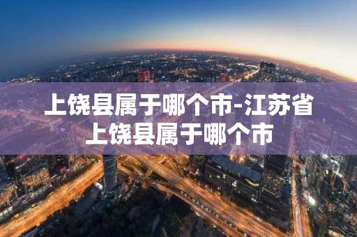 上饶县属于哪个市-江苏省上饶县属于哪个市-第1张图片-芙蓉之城