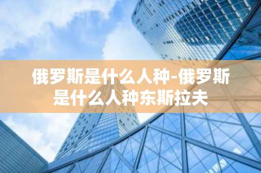 俄罗斯是什么人种-俄罗斯是什么人种东斯拉夫-第1张图片-芙蓉之城