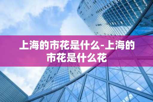 上海的市花是什么-上海的市花是什么花-第1张图片-芙蓉之城