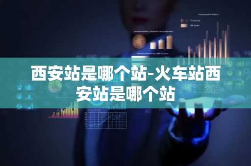 西安站是哪个站-火车站西安站是哪个站-第1张图片-芙蓉之城