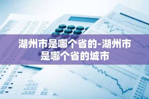 湖州市是哪个省的-湖州市是哪个省的城市-第1张图片-芙蓉之城