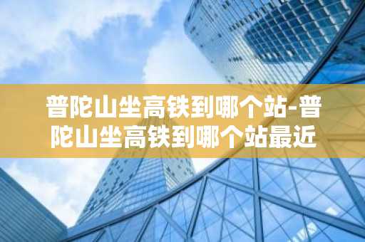普陀山坐高铁到哪个站-普陀山坐高铁到哪个站最近-第1张图片-芙蓉之城