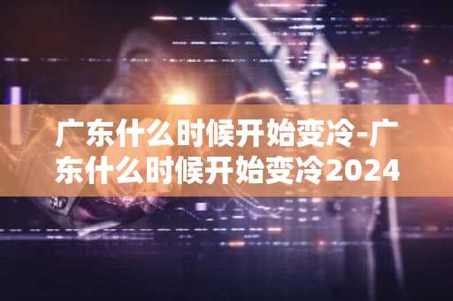 广东什么时候开始变冷-广东什么时候开始变冷2024-第1张图片-芙蓉之城