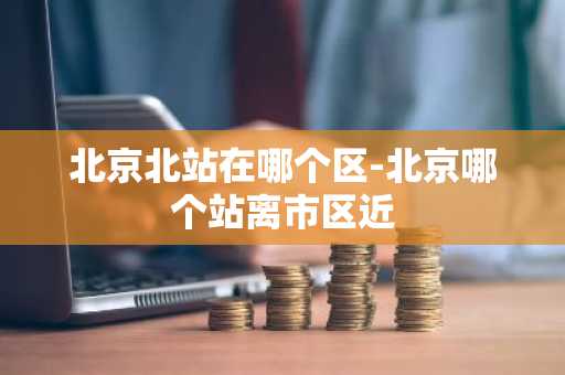 北京北站在哪个区-北京哪个站离市区近-第1张图片-芙蓉之城
