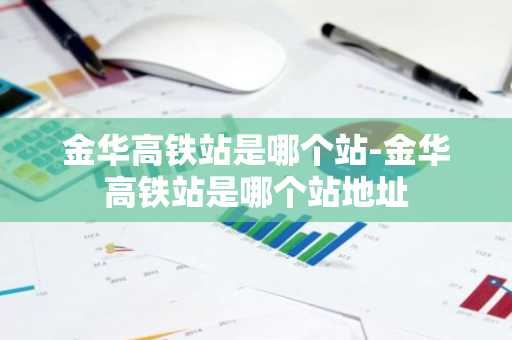 金华高铁站是哪个站-金华高铁站是哪个站地址-第1张图片-芙蓉之城