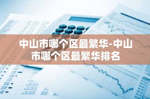 中山市哪个区最繁华-中山市哪个区最繁华排名-第1张图片-芙蓉之城