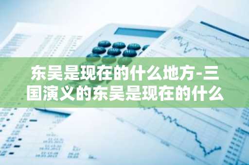 东吴是现在的什么地方-三国演义的东吴是现在的什么地方-第1张图片-芙蓉之城