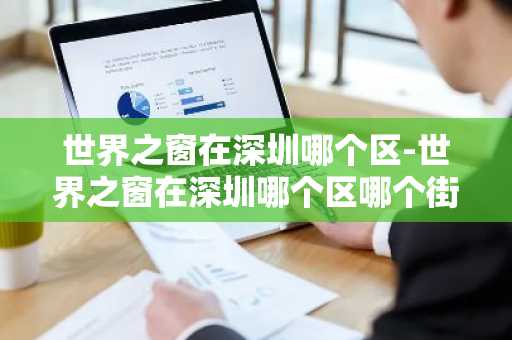 世界之窗在深圳哪个区-世界之窗在深圳哪个区哪个街道-第1张图片-芙蓉之城