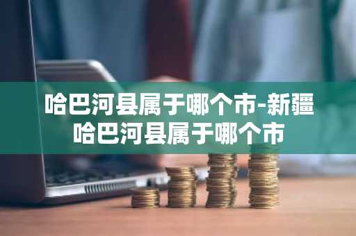 哈巴河县属于哪个市-新疆哈巴河县属于哪个市-第1张图片-芙蓉之城