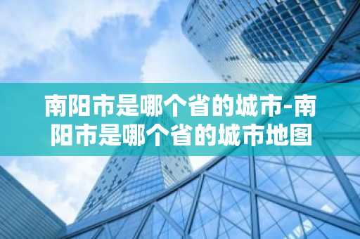 南阳市是哪个省的城市-南阳市是哪个省的城市地图-第1张图片-芙蓉之城