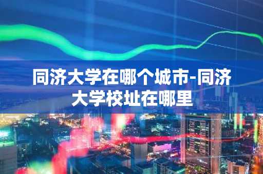 同济大学在哪个城市-同济大学校址在哪里-第1张图片-芙蓉之城