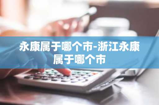 永康属于哪个市-浙江永康属于哪个市-第1张图片-芙蓉之城