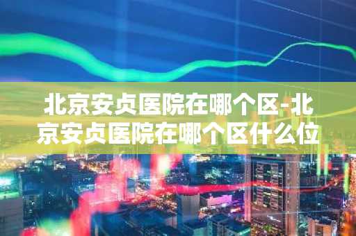 北京安贞医院在哪个区-北京安贞医院在哪个区什么位置-第1张图片-芙蓉之城