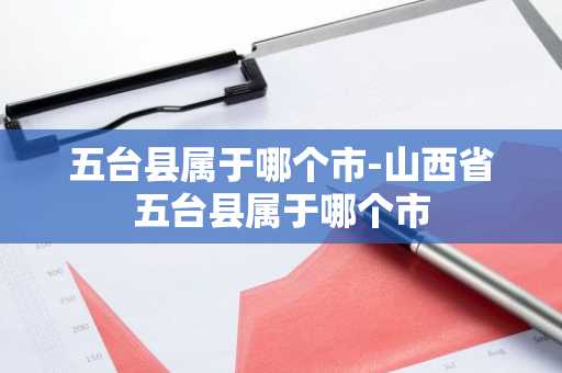 五台县属于哪个市-山西省五台县属于哪个市-第1张图片-芙蓉之城