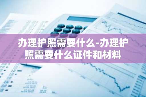 办理护照需要什么-办理护照需要什么证件和材料-第1张图片-芙蓉之城