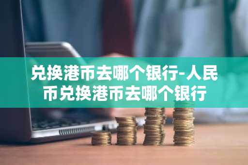 兑换港币去哪个银行-人民币兑换港币去哪个银行-第1张图片-芙蓉之城
