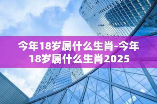 今年18岁属什么生肖-今年18岁属什么生肖2025-第1张图片-芙蓉之城
