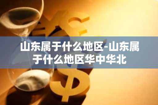 山东属于什么地区-山东属于什么地区华中华北-第1张图片-芙蓉之城