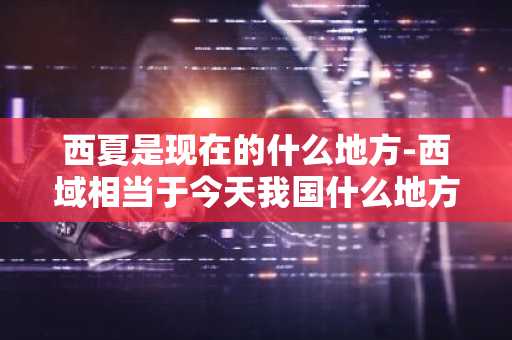 西夏是现在的什么地方-西域相当于今天我国什么地方-第1张图片-芙蓉之城