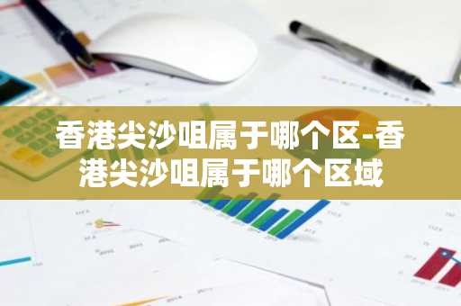香港尖沙咀属于哪个区-香港尖沙咀属于哪个区域-第1张图片-芙蓉之城
