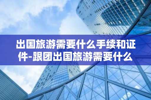 出国旅游需要什么手续和证件-跟团出国旅游需要什么手续和证件-第1张图片-芙蓉之城
