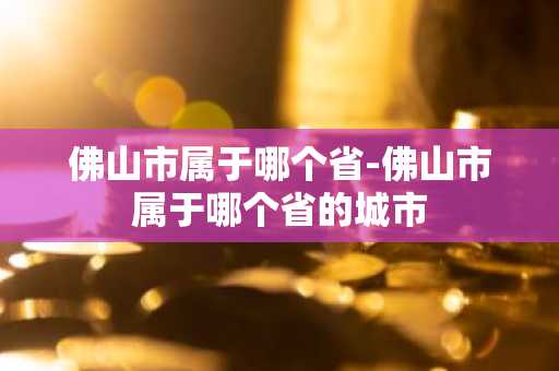 佛山市属于哪个省-佛山市属于哪个省的城市-第1张图片-芙蓉之城