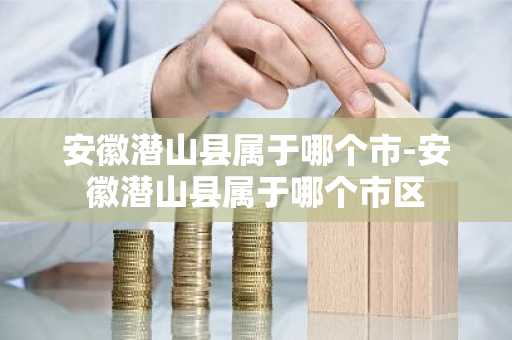 安徽潜山县属于哪个市-安徽潜山县属于哪个市区-第1张图片-芙蓉之城