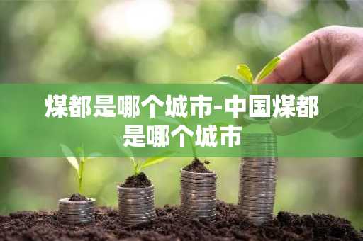 煤都是哪个城市-中国煤都是哪个城市-第1张图片-芙蓉之城