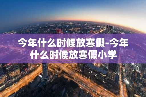 今年什么时候放寒假-今年什么时候放寒假小学-第1张图片-芙蓉之城
