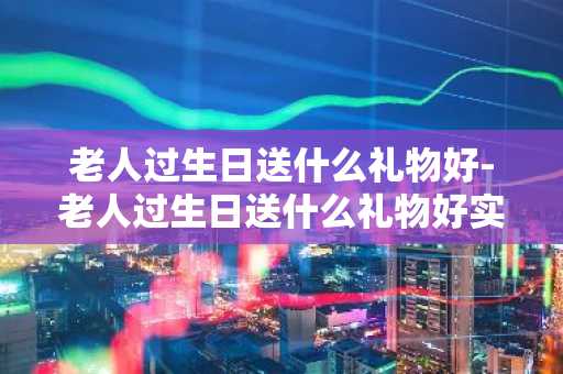 老人过生日送什么礼物好-老人过生日送什么礼物好实用的-第1张图片-芙蓉之城