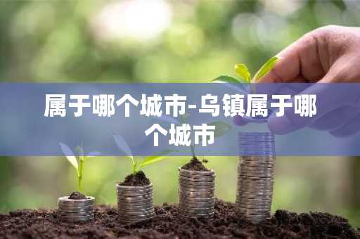 属于哪个城市-乌镇属于哪个城市-第1张图片-芙蓉之城