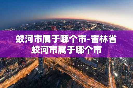 蛟河市属于哪个市-吉林省蛟河市属于哪个市-第1张图片-芙蓉之城