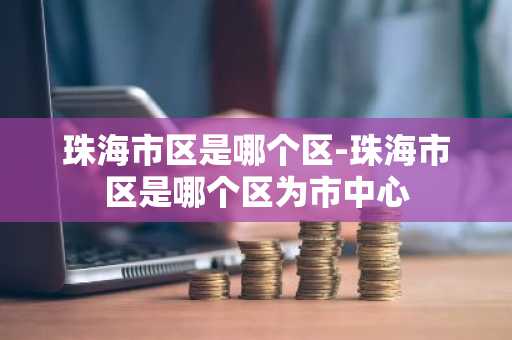 珠海市区是哪个区-珠海市区是哪个区为市中心-第1张图片-芙蓉之城
