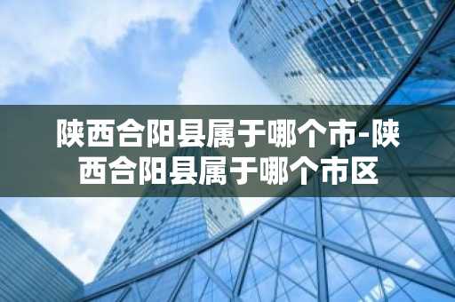 陕西合阳县属于哪个市-陕西合阳县属于哪个市区-第1张图片-芙蓉之城