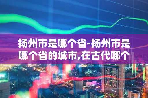 扬州市是哪个省-扬州市是哪个省的城市,在古代哪个朝代展开了一场血战-第1张图片-芙蓉之城