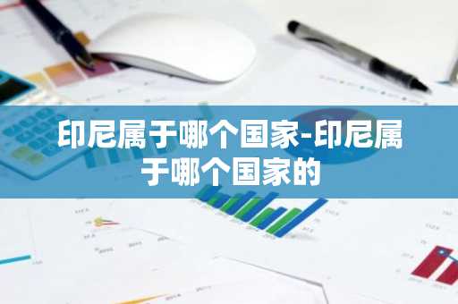 印尼属于哪个国家-印尼属于哪个国家的-第1张图片-芙蓉之城