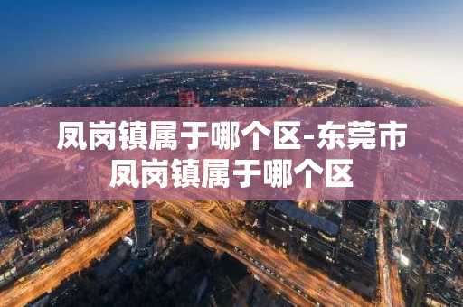 凤岗镇属于哪个区-东莞市凤岗镇属于哪个区-第1张图片-芙蓉之城