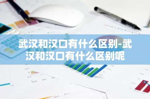 武汉和汉口有什么区别-武汉和汉口有什么区别呢-第1张图片-芙蓉之城
