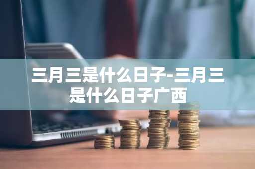 三月三是什么日子-三月三是什么日子广西-第1张图片-芙蓉之城