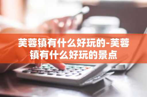 芙蓉镇有什么好玩的-芙蓉镇有什么好玩的景点-第1张图片-芙蓉之城