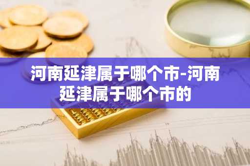 河南延津属于哪个市-河南延津属于哪个市的-第1张图片-芙蓉之城