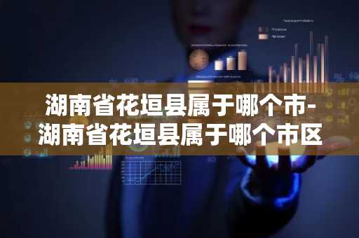 湖南省花垣县属于哪个市-湖南省花垣县属于哪个市区-第1张图片-芙蓉之城