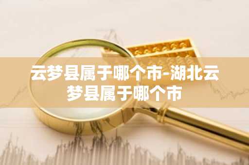 云梦县属于哪个市-湖北云梦县属于哪个市-第1张图片-芙蓉之城