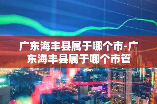 广东海丰县属于哪个市-广东海丰县属于哪个市管-第1张图片-芙蓉之城